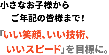 小さなお子様からご年配の皆様まで！「いい笑顔、いい技術、いいスピード」を目標に。